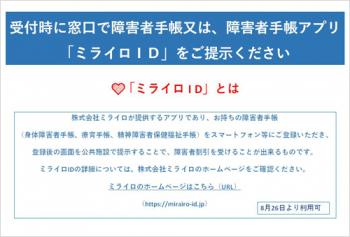 受付時に窓口で障害者手帳又は、障害者手帳アプリ「ミライロID」をご提示ください。「ミライロID」とは、株式会社ミライロが提供するアプリで、お持ちの障害者手帳(身体障害者手帳、療育手帳、精神障害者保健福祉手帳)をスマートフォン等にご登録のうえ、ご利用ください。